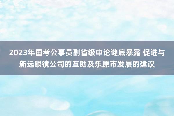 2023年国考公事员副省级申论谜底暴露 促进与新远眼镜公司的互助及乐原市发展的建议
